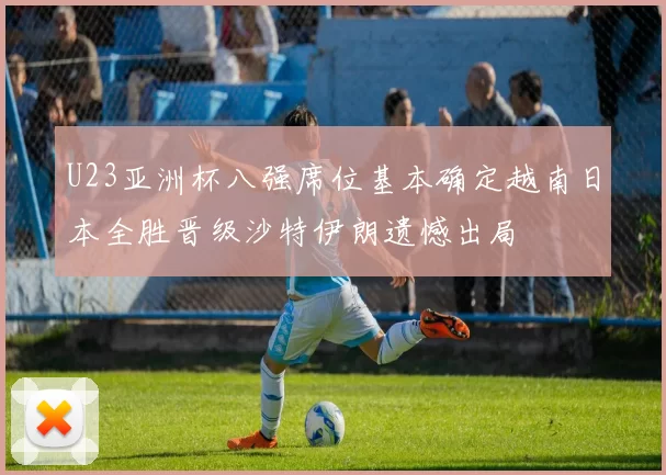 U23亚洲杯八强席位基本确定越南日本全胜晋级沙特伊朗遗憾出局