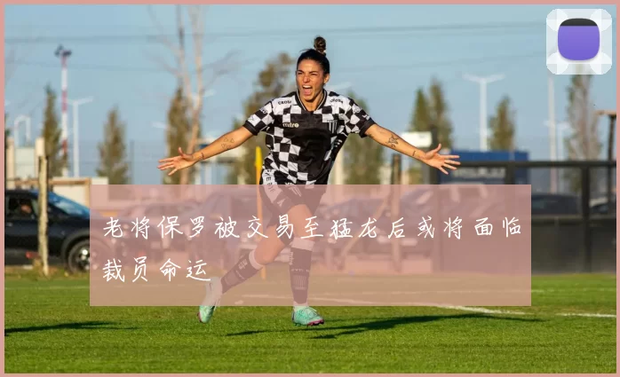 老将保罗被交易至猛龙后或将面临裁员命运