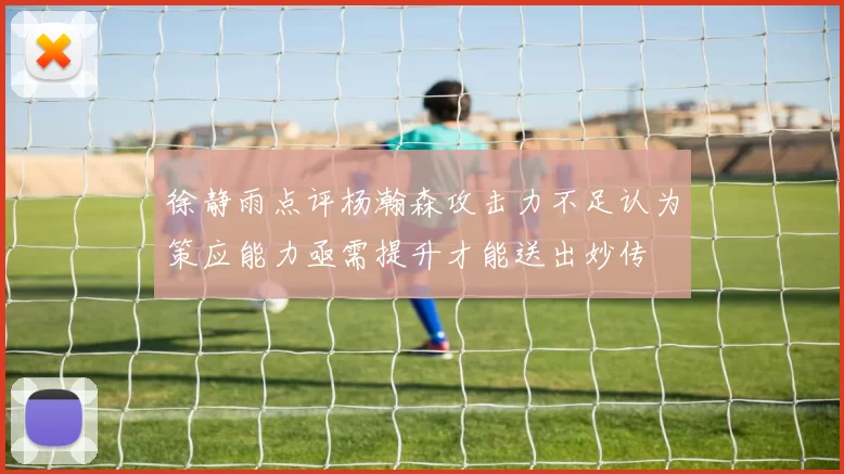 徐静雨点评杨瀚森攻击力不足认为策应能力亟需提升才能送出妙传