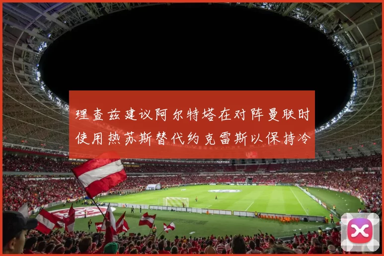 理查兹建议阿尔特塔在对阵曼联时使用热苏斯替代约克雷斯以保持冷静状态