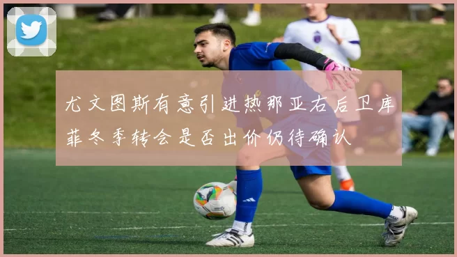 尤文图斯有意引进热那亚右后卫库菲冬季转会是否出价仍待确认