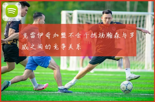 克雷伊奇加盟不会干扰杨瀚森与罗威之间的竞争关系