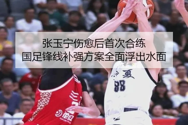 张玉宁伤愈后首次合练 国足锋线补强方案全面浮出水面